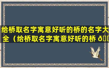 给桥取名字寓意好听的桥的名字大全（给桥取名字寓意好听的桥 🐶 的 🐈 名字大全四个字）